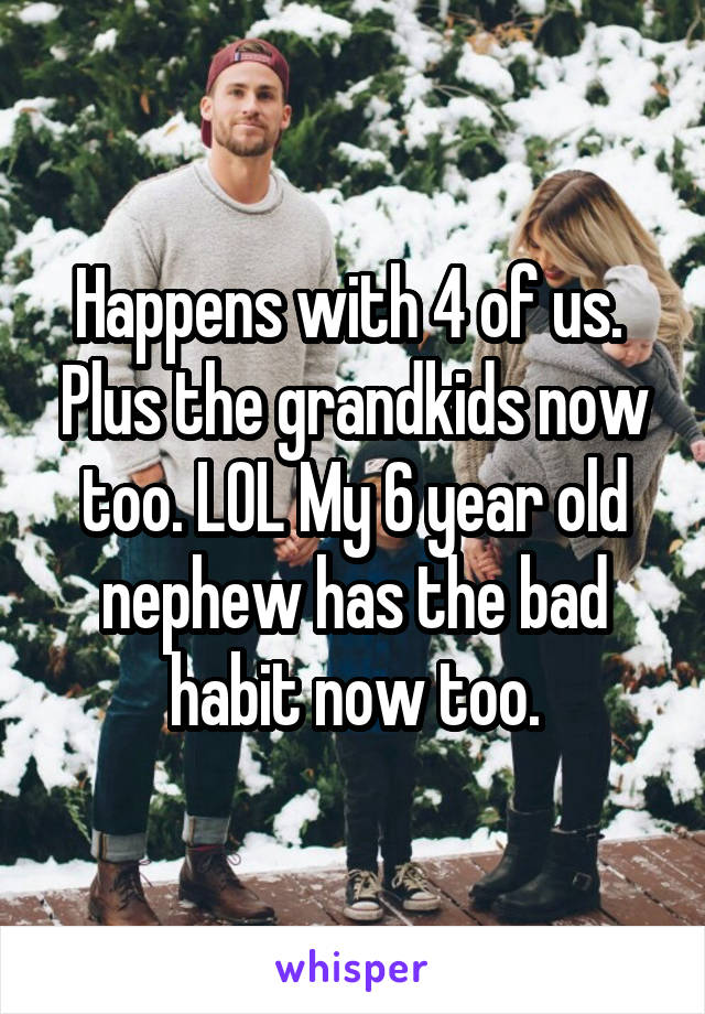 Happens with 4 of us.  Plus the grandkids now too. LOL My 6 year old nephew has the bad habit now too.