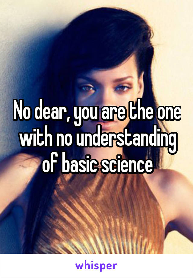 No dear, you are the one with no understanding of basic science