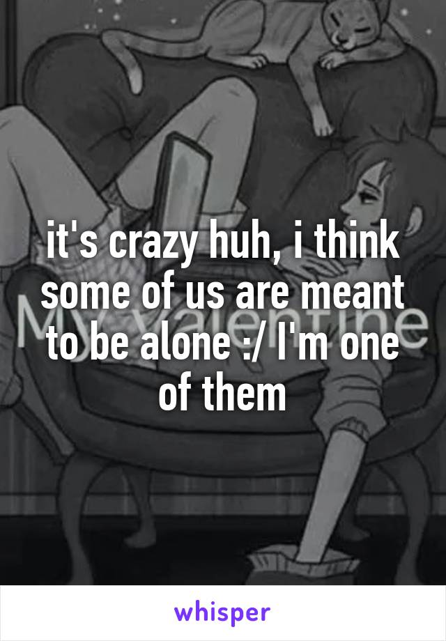 it's crazy huh, i think some of us are meant to be alone :/ I'm one of them