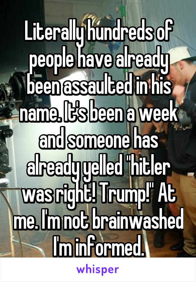 Literally hundreds of people have already been assaulted in his name. It's been a week and someone has already yelled "hitler was right! Trump!" At me. I'm not brainwashed I'm informed.