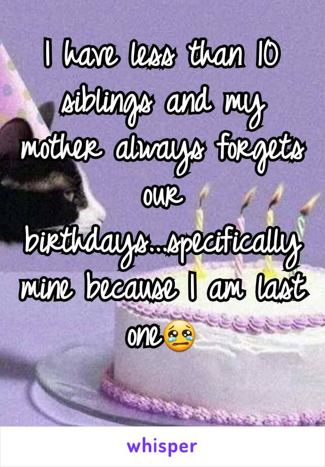 I have less than 10 siblings and my mother always forgets our birthdays...specifically mine because I am last one😢