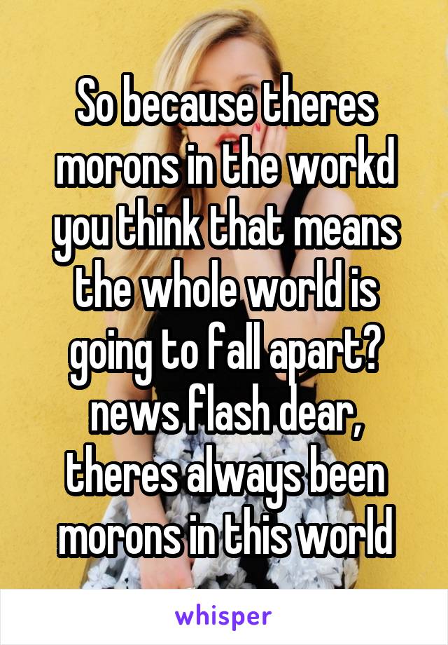 So because theres morons in the workd you think that means the whole world is going to fall apart? news flash dear, theres always been morons in this world