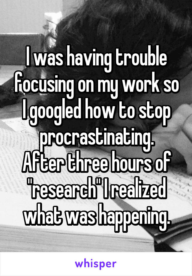 I was having trouble focusing on my work so I googled how to stop procrastinating.
After three hours of "research" I realized what was happening.