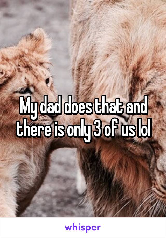 My dad does that and there is only 3 of us lol