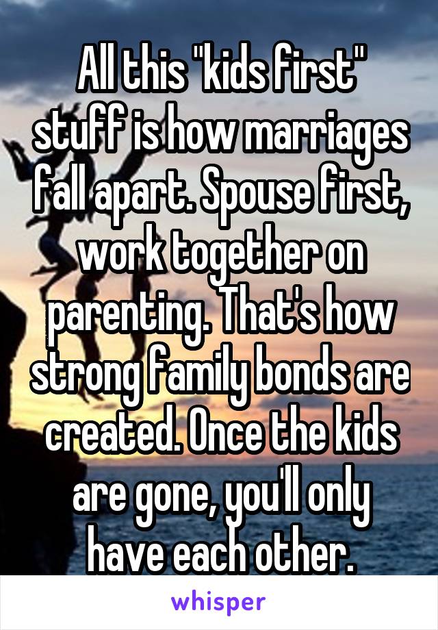 All this "kids first" stuff is how marriages fall apart. Spouse first, work together on parenting. That's how strong family bonds are created. Once the kids are gone, you'll only have each other.