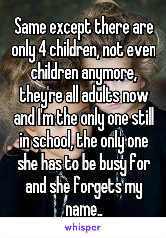 Same except there are only 4 children, not even children anymore, they're all adults now and I'm the only one still in school, the only one she has to be busy for and she forgets my name..