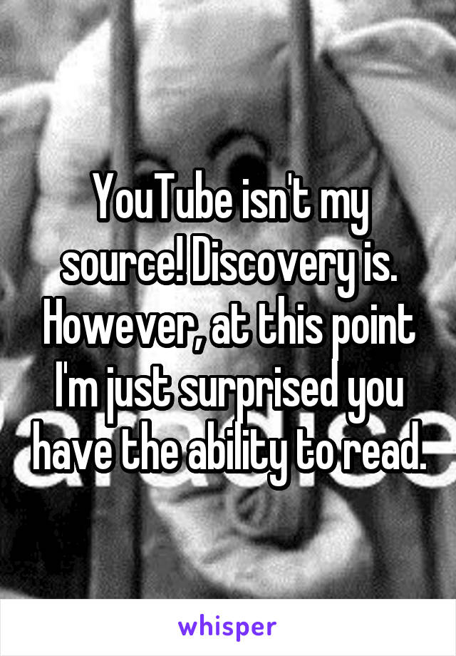 YouTube isn't my source! Discovery is. However, at this point I'm just surprised you have the ability to read.