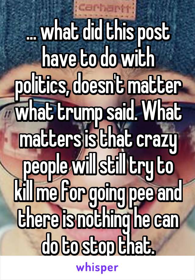 ... what did this post have to do with politics, doesn't matter what trump said. What matters is that crazy people will still try to kill me for going pee and there is nothing he can do to stop that.