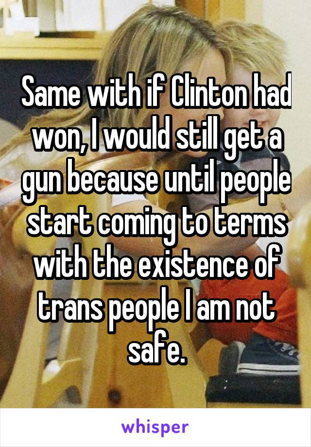 Same with if Clinton had won, I would still get a gun because until people start coming to terms with the existence of trans people I am not safe.