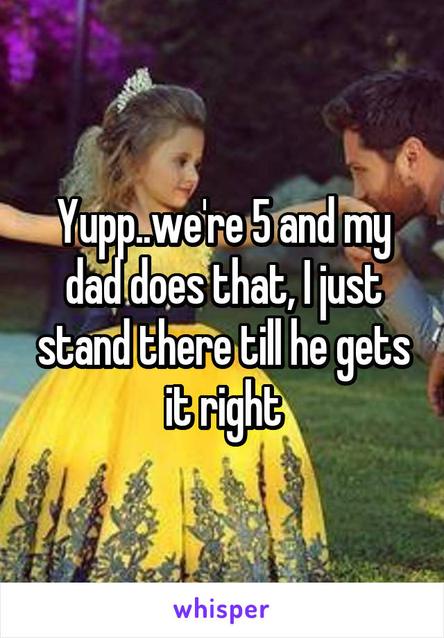 Yupp..we're 5 and my dad does that, I just stand there till he gets it right