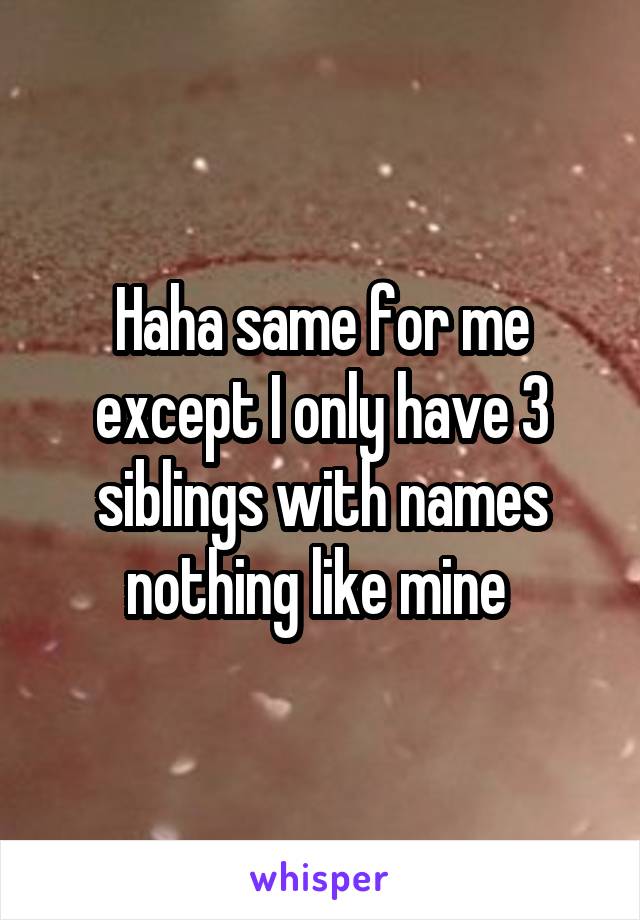 Haha same for me except I only have 3 siblings with names nothing like mine 