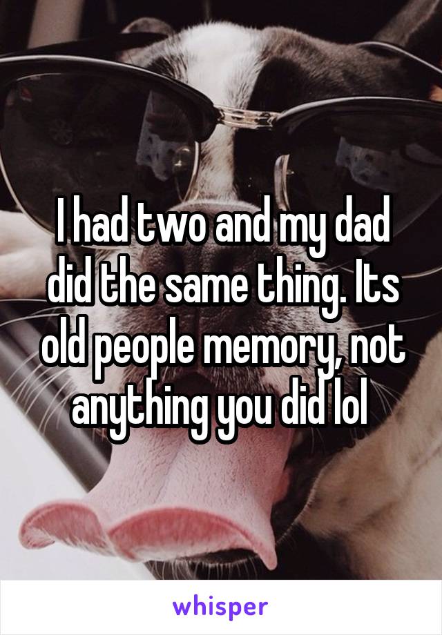 I had two and my dad did the same thing. Its old people memory, not anything you did lol 