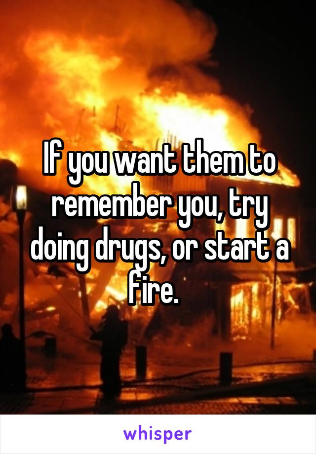 If you want them to remember you, try doing drugs, or start a fire.  