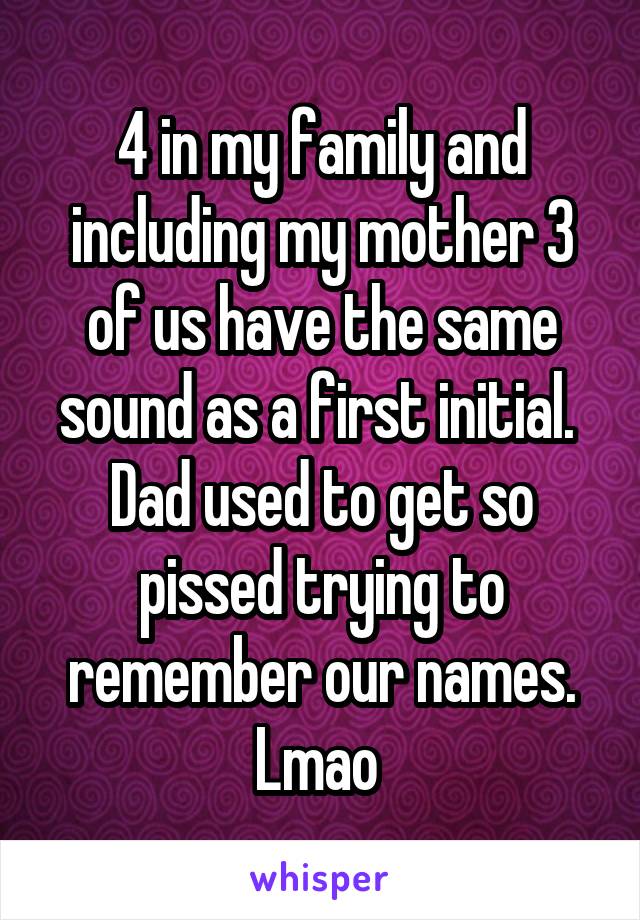 4 in my family and including my mother 3 of us have the same sound as a first initial.  Dad used to get so pissed trying to remember our names. Lmao 