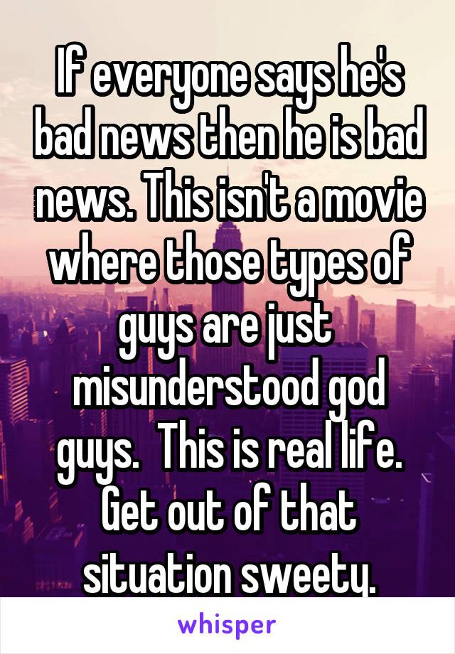 If everyone says he's bad news then he is bad news. This isn't a movie where those types of guys are just  misunderstood god guys.  This is real life. Get out of that situation sweety.