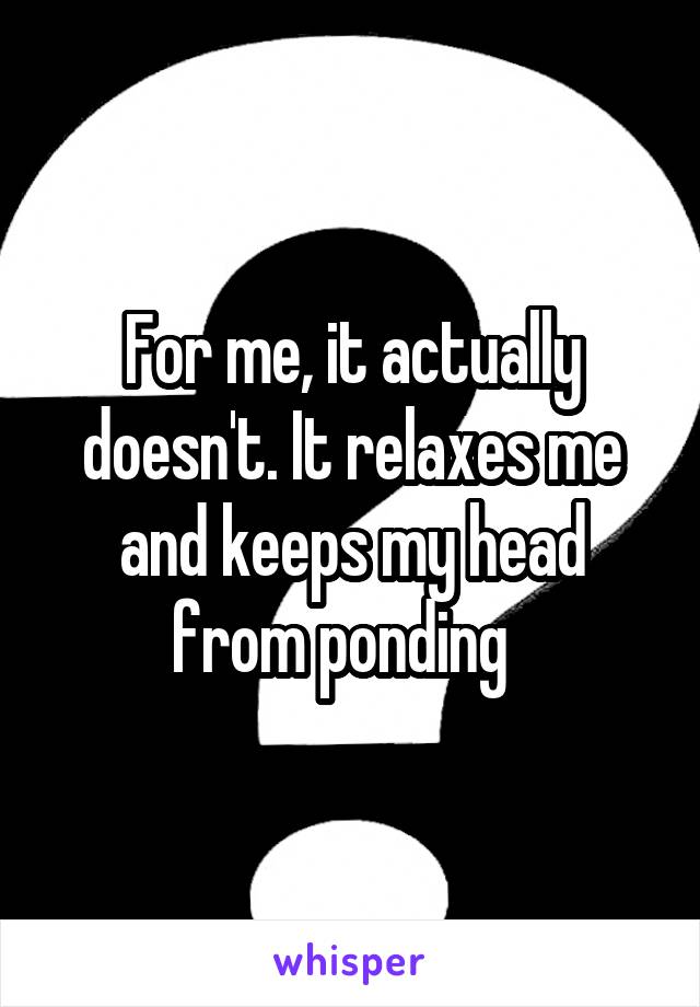 For me, it actually doesn't. It relaxes me and keeps my head from ponding  