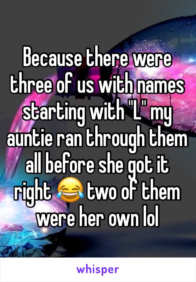 Because there were three of us with names starting with "L" my auntie ran through them all before she got it right 😂 two of them were her own lol 