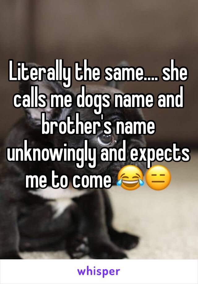 Literally the same.... she calls me dogs name and brother's name unknowingly and expects me to come 😂😑