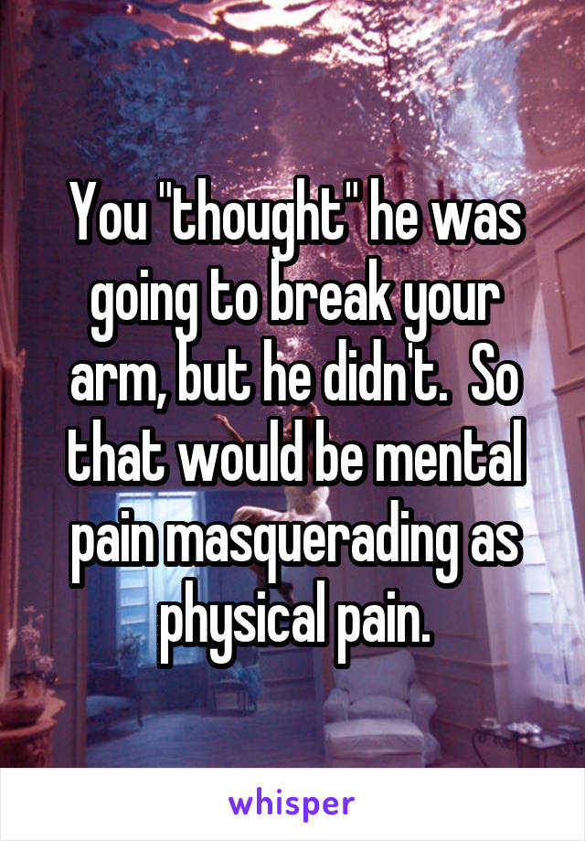 You "thought" he was going to break your arm, but he didn't.  So that would be mental pain masquerading as physical pain.