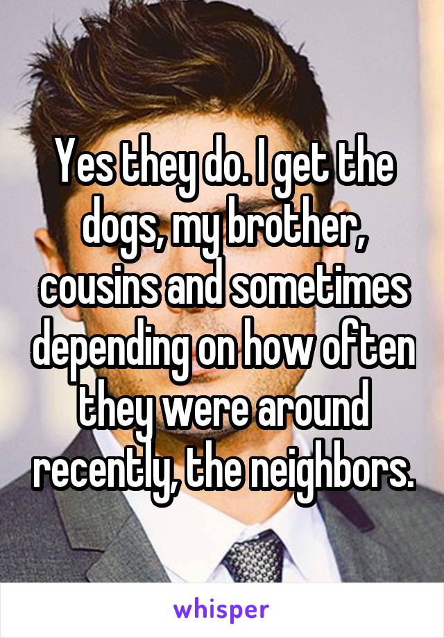 Yes they do. I get the dogs, my brother, cousins and sometimes depending on how often they were around recently, the neighbors.