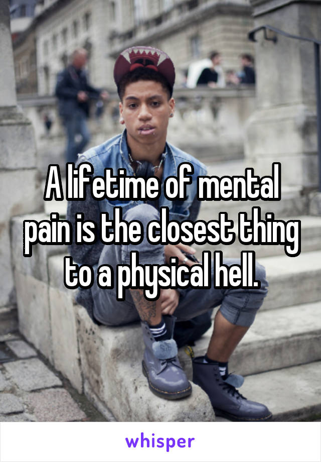 A lifetime of mental pain is the closest thing to a physical hell.