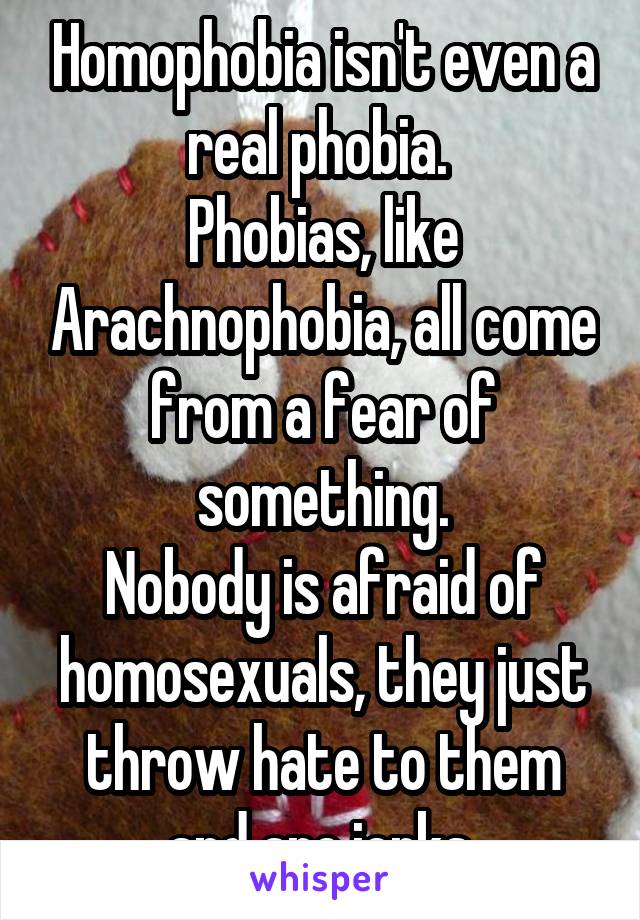 Homophobia isn't even a real phobia. 
Phobias, like Arachnophobia, all come from a fear of something.
Nobody is afraid of homosexuals, they just throw hate to them and are jerks.