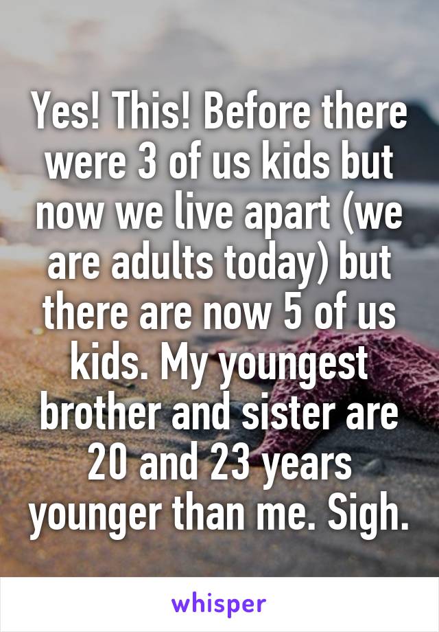 Yes! This! Before there were 3 of us kids but now we live apart (we are adults today) but there are now 5 of us kids. My youngest brother and sister are 20 and 23 years younger than me. Sigh.