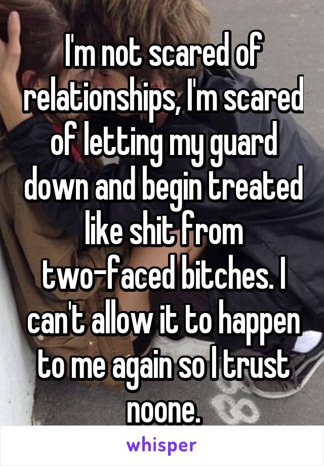 I'm not scared of relationships, I'm scared of letting my guard down and begin treated like shit from two-faced bitches. I can't allow it to happen to me again so I trust noone.