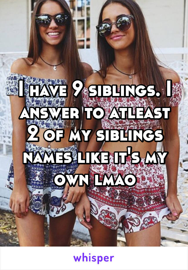 I have 9 siblings. I answer to atleast 2 of my siblings names like it's my own lmao