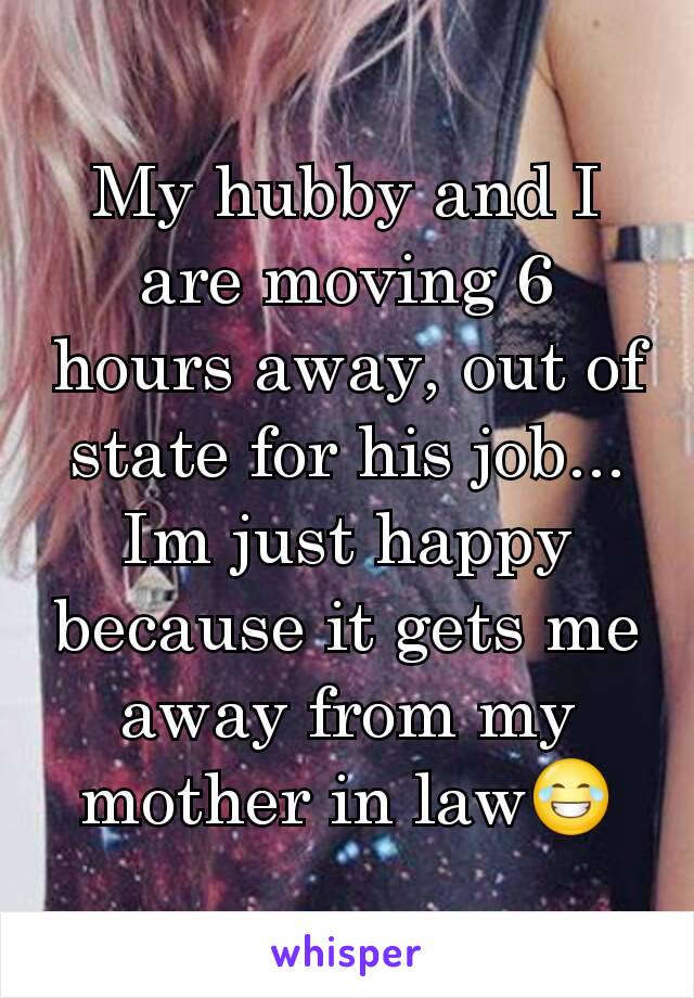 My hubby and I are moving 6 hours away, out of state for his job... Im just happy because it gets me away from my mother in law😂