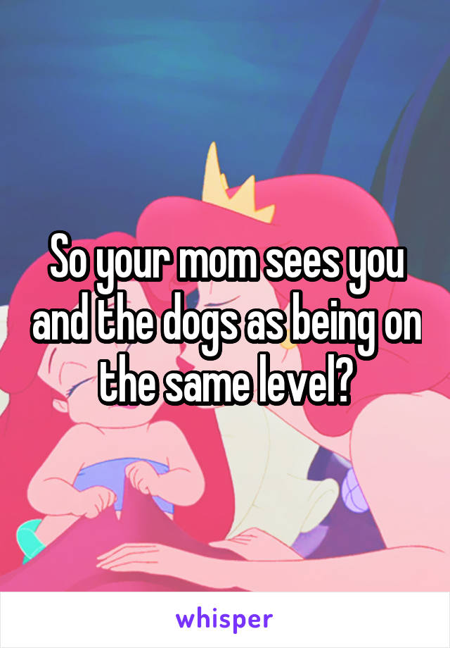 So your mom sees you and the dogs as being on the same level?