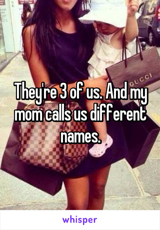 They're 3 of us. And my mom calls us different names.