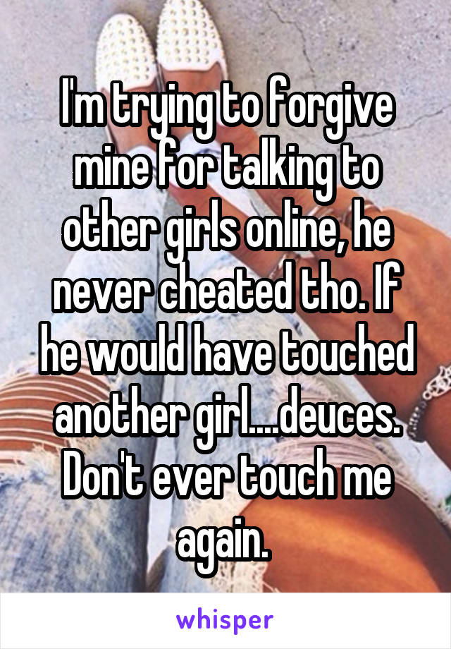 I'm trying to forgive mine for talking to other girls online, he never cheated tho. If he would have touched another girl....deuces. Don't ever touch me again. 