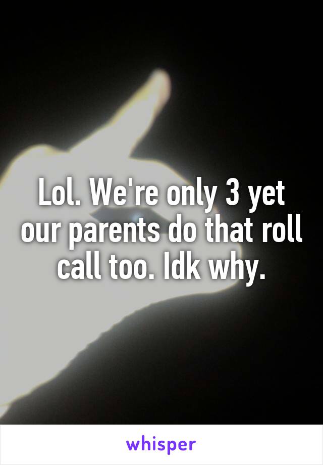 Lol. We're only 3 yet our parents do that roll call too. Idk why.