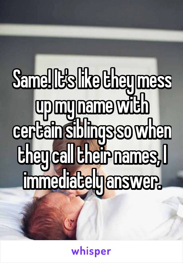 Same! It's like they mess up my name with certain siblings so when they call their names, I immediately answer.