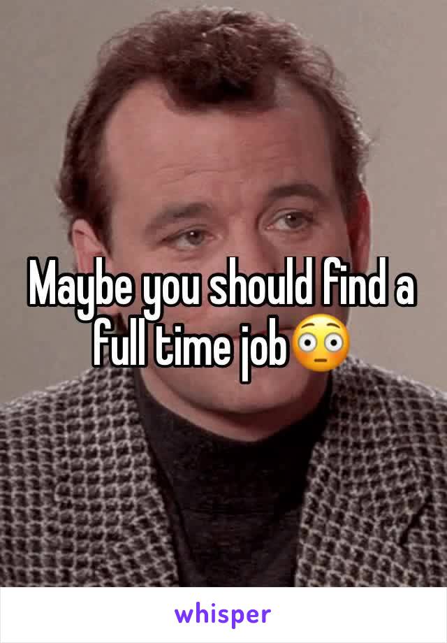 Maybe you should find a full time job😳