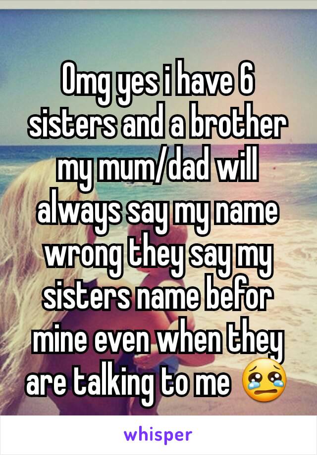 Omg yes i have 6 sisters and a brother my mum/dad will always say my name wrong they say my sisters name befor mine even when they are talking to me 😢