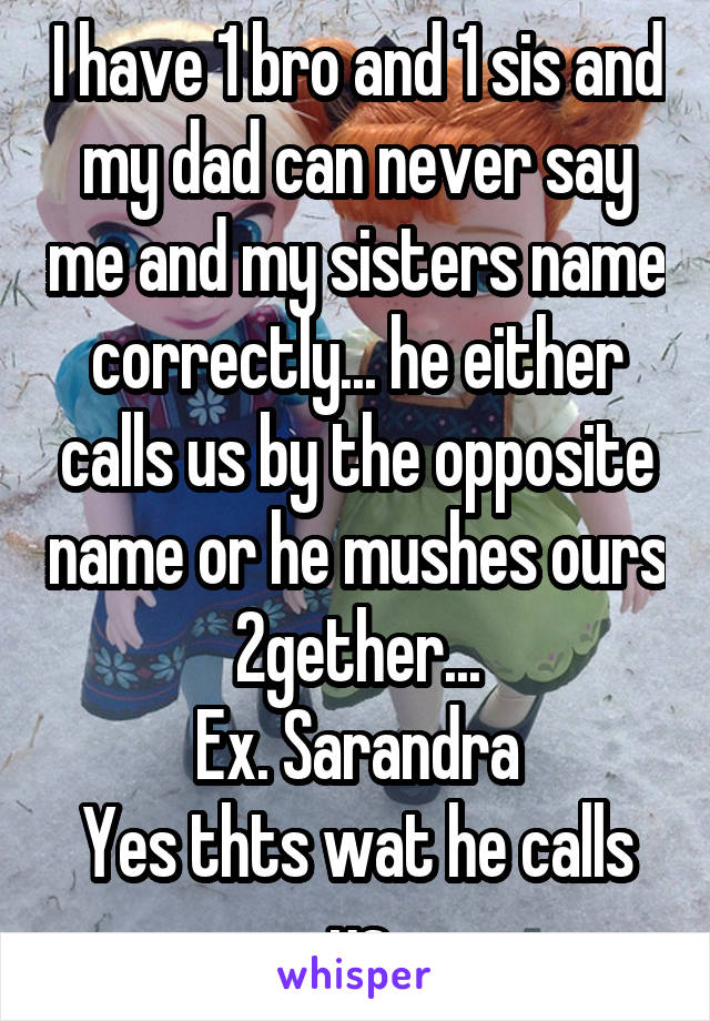 I have 1 bro and 1 sis and my dad can never say me and my sisters name correctly... he either calls us by the opposite name or he mushes ours 2gether...
Ex. Sarandra
Yes thts wat he calls us