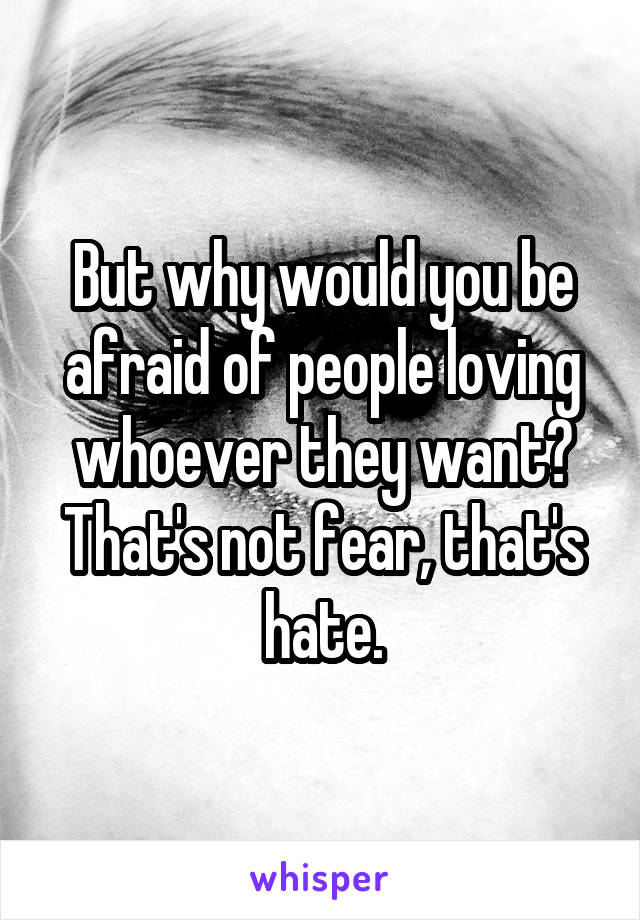 But why would you be afraid of people loving whoever they want?
That's not fear, that's hate.