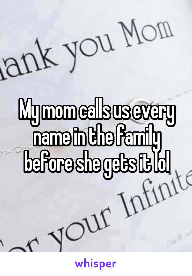 My mom calls us every name in the family before she gets it lol