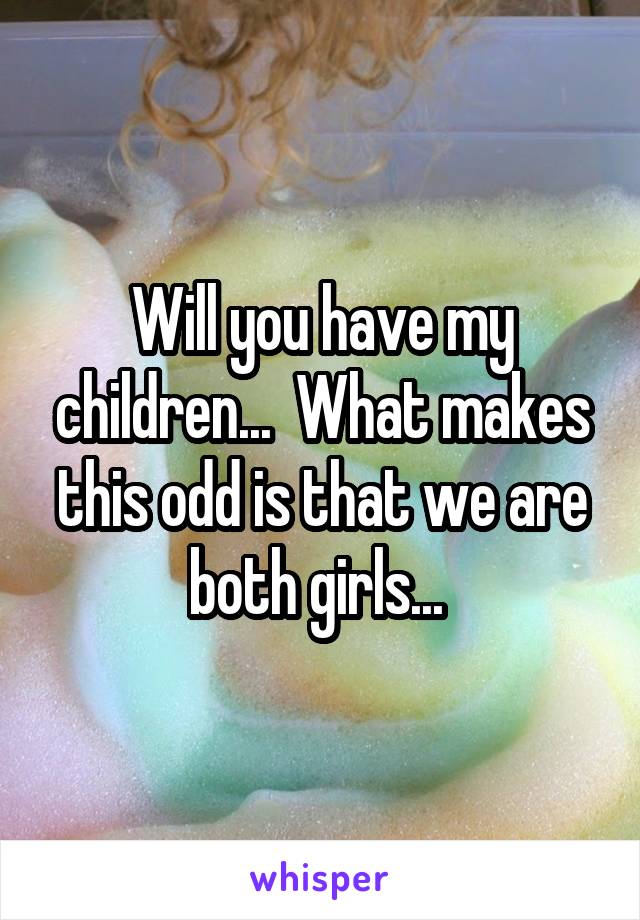 Will you have my children...  What makes this odd is that we are both girls... 