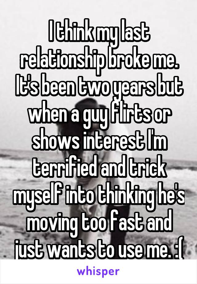 I think my last relationship broke me. It's been two years but when a guy flirts or shows interest I'm terrified and trick myself into thinking he's moving too fast and just wants to use me. :(