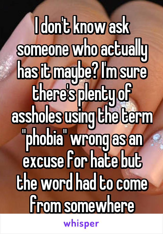 I don't know ask someone who actually has it maybe? I'm sure there's plenty of assholes using the term "phobia" wrong as an excuse for hate but the word had to come from somewhere