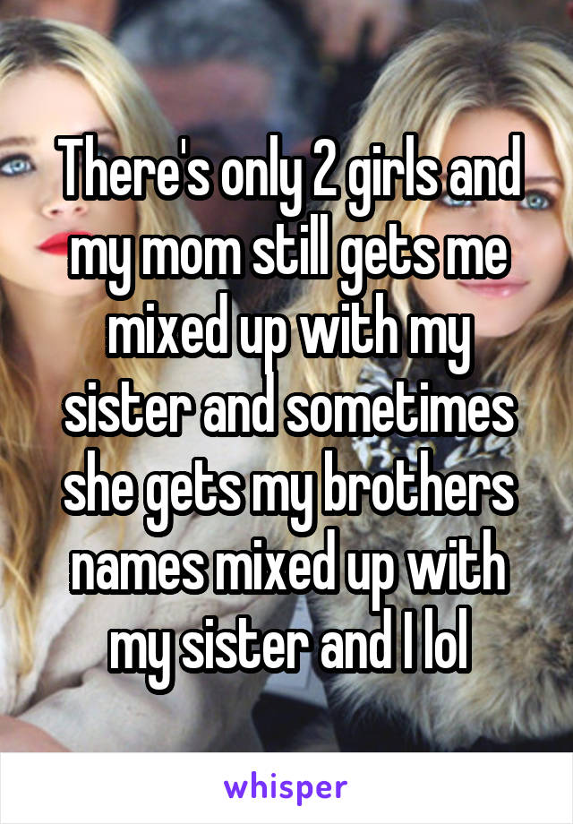 There's only 2 girls and my mom still gets me mixed up with my sister and sometimes she gets my brothers names mixed up with my sister and I lol