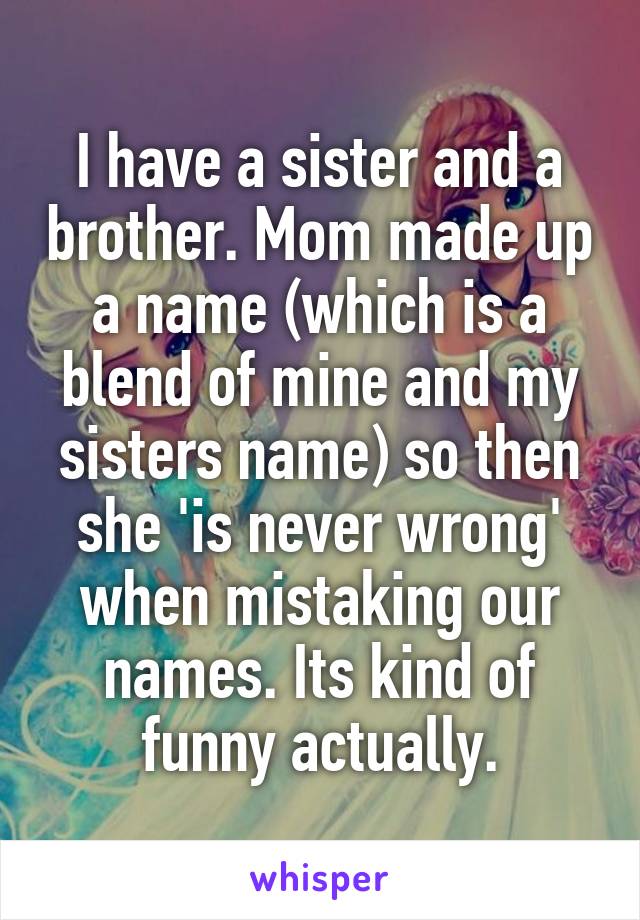 I have a sister and a brother. Mom made up a name (which is a blend of mine and my sisters name) so then she 'is never wrong' when mistaking our names. Its kind of funny actually.