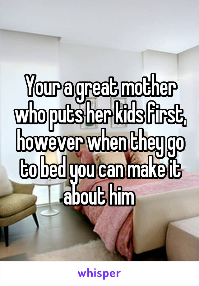 Your a great mother who puts her kids first, however when they go to bed you can make it about him 