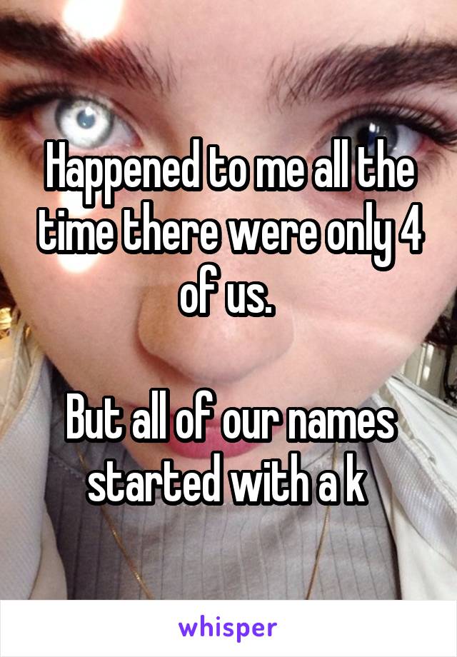 Happened to me all the time there were only 4 of us. 

But all of our names started with a k 