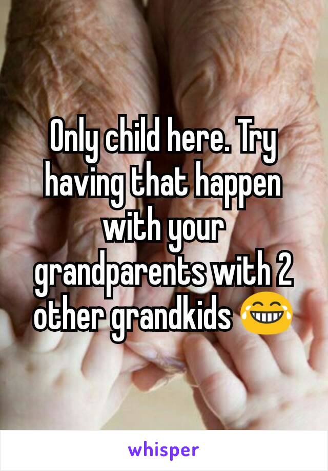 Only child here. Try having that happen with your grandparents with 2 other grandkids 😂