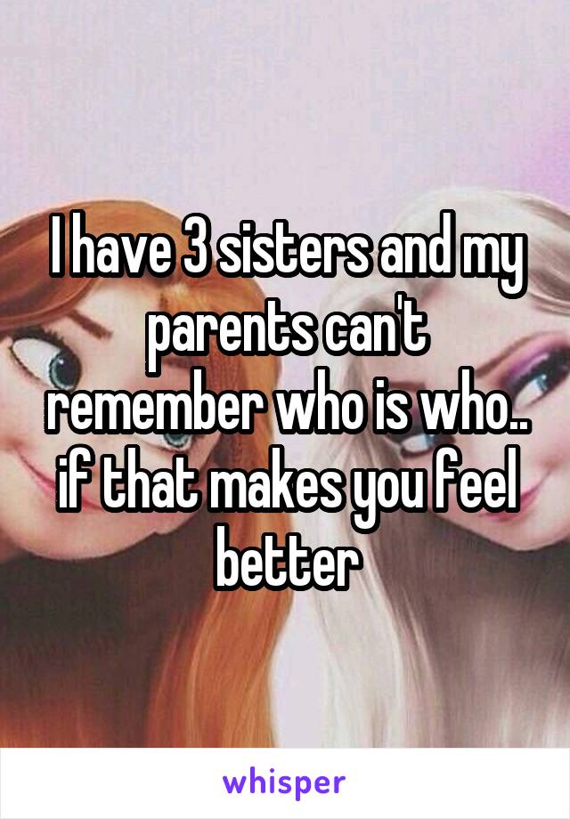 I have 3 sisters and my parents can't remember who is who.. if that makes you feel better