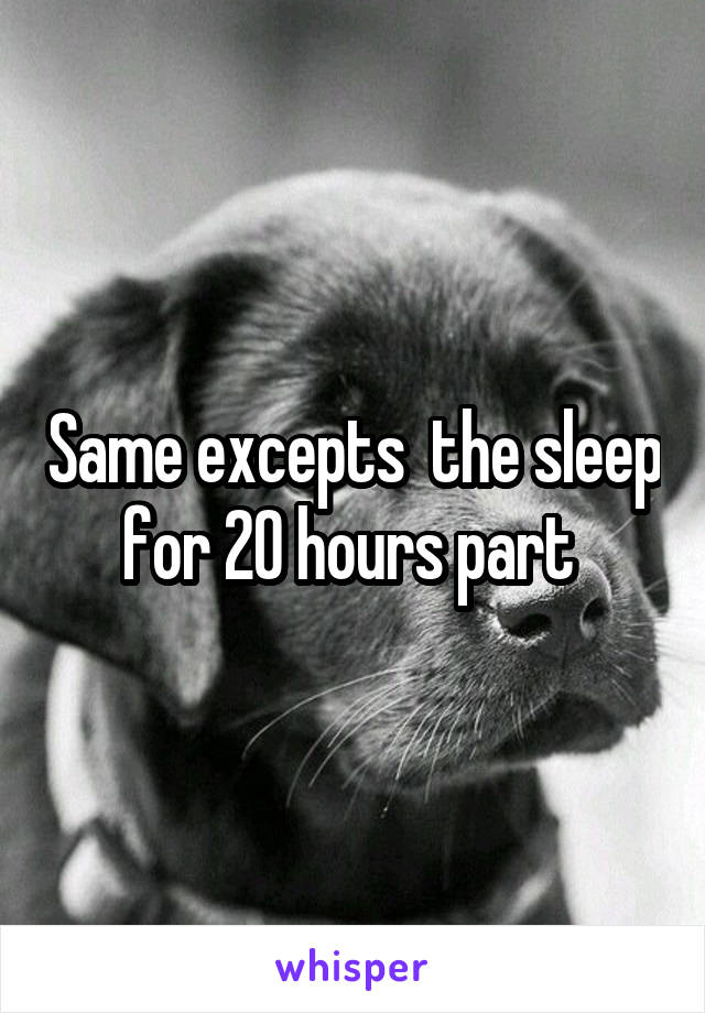 Same excepts  the sleep for 20 hours part 